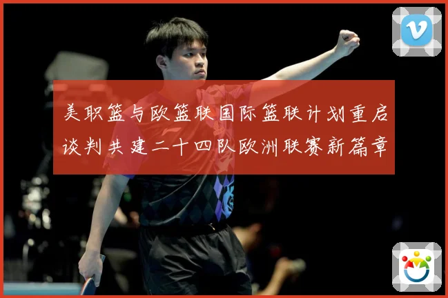 美职篮与欧篮联国际篮联计划重启谈判共建二十四队欧洲联赛新篇章赛场复盘