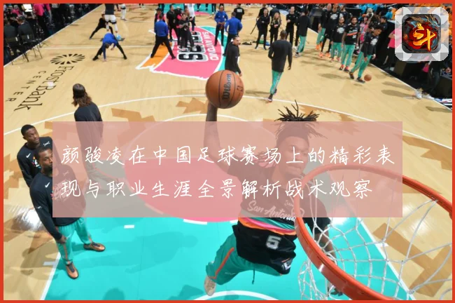 颜骏凌在中国足球赛场上的精彩表现与职业生涯全景解析战术观察