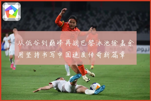 从低谷到巅峰再战巴黎泳池徐嘉余用坚持书写中国速度传奇新篇章