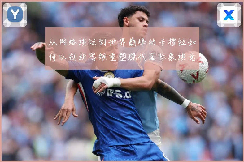 从网络棋坛到世界巅峰纳卡穆拉如何以创新思维重塑现代国际象棋竞技格局