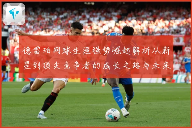 德雷珀网球生涯强势崛起解析从新星到顶尖竞争者的成长之路与未来展望