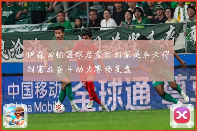 伊森回忆篮球启蒙时刻家庭和未得财富成奋斗动力赛场复盘