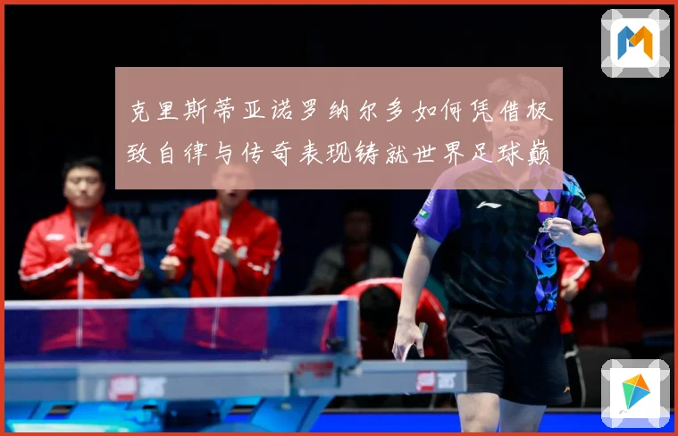 克里斯蒂亚诺罗纳尔多如何凭借极致自律与传奇表现铸就世界足球巅峰荣耀之路
