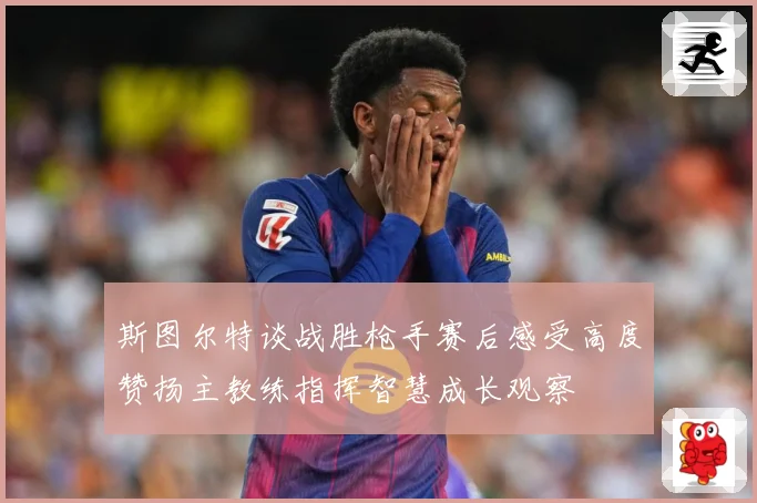 斯图尔特谈战胜枪手赛后感受高度赞扬主教练指挥智慧成长观察