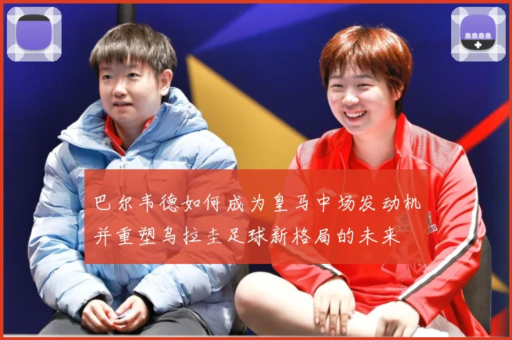 巴尔韦德如何成为皇马中场发动机并重塑乌拉圭足球新格局的未来