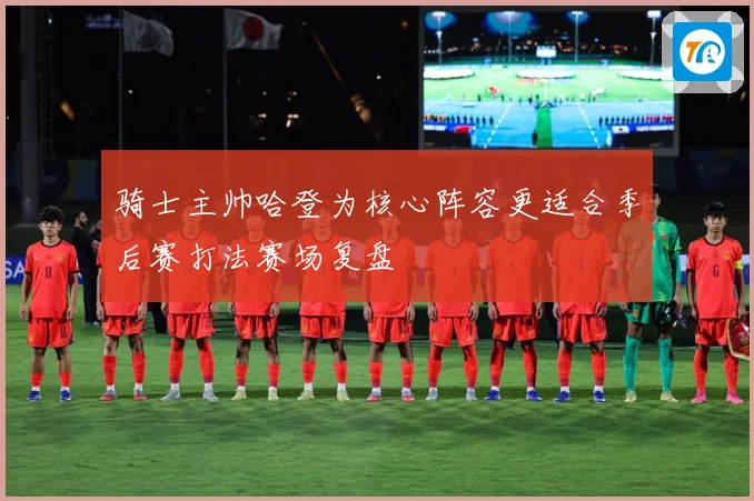 骑士主帅哈登为核心阵容更适合季后赛打法赛场复盘