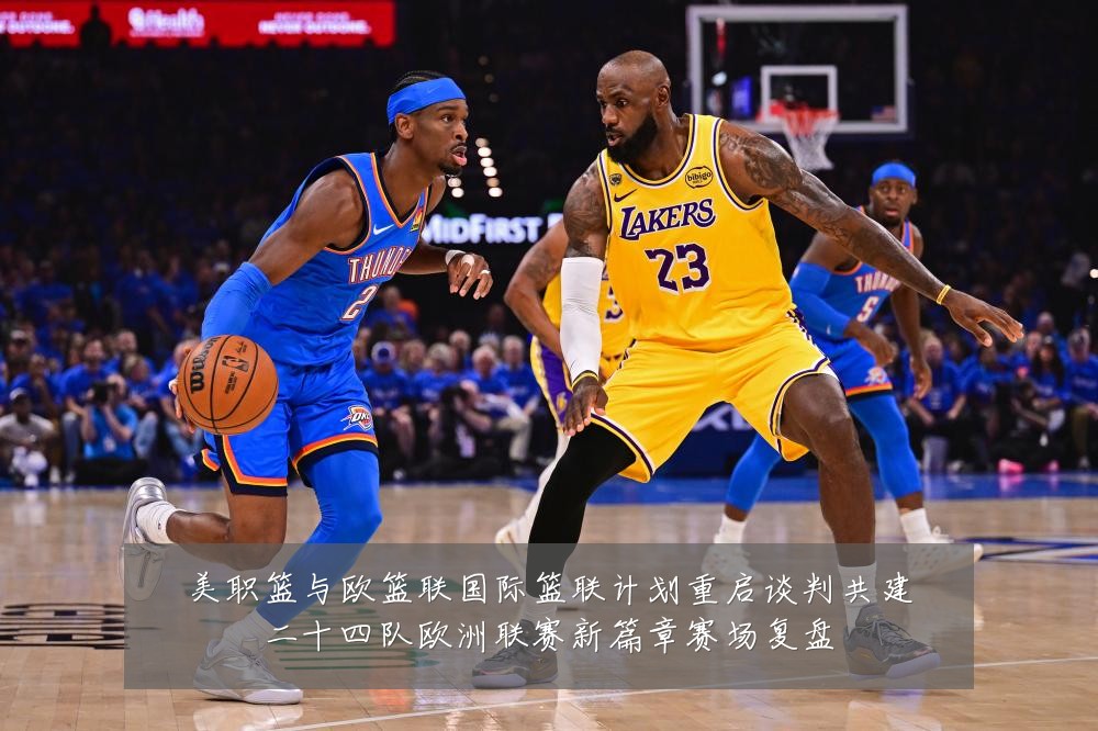 美职篮与欧篮联国际篮联计划重启谈判共建二十四队欧洲联赛新篇章赛场复盘